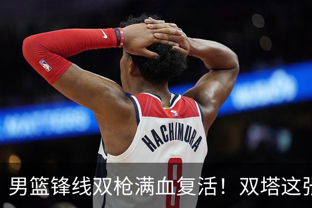 男篮锋线双枪满血复活！双塔这张底牌让中国男篮赛前收获关键利好，赢球稳了